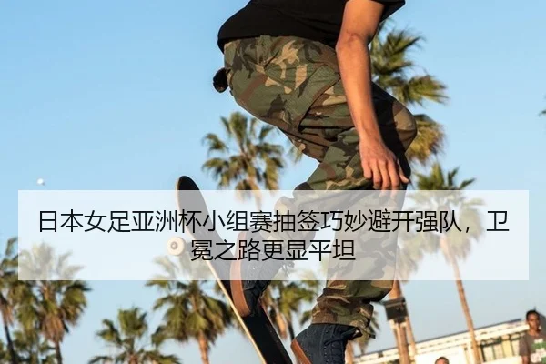 日本女足亚洲杯小组赛抽签巧妙避开强队,卫冕之路更显平坦